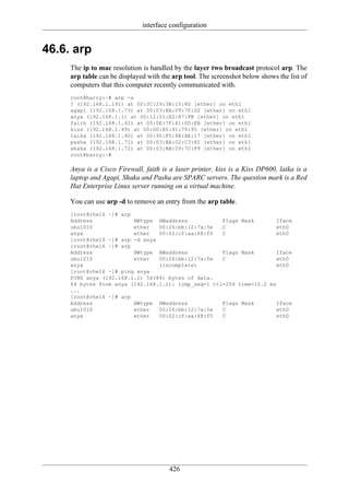 interface configuration


46.6. arp
     The ip to mac resolution is handled by the layer two broadcast protocol arp. The
     arp table can be displayed with the arp tool. The screenshot below shows the list of
     computers that this computer recently communicated with.
     root@barry:~# arp -a
     ? (192.168.1.191) at 00:0C:29:3B:15:80 [ether] on eth1
     agapi (192.168.1.73) at 00:03:BA:09:7F:D2 [ether] on eth1
     anya (192.168.1.1) at 00:12:01:E2:87:FB [ether] on eth1
     faith (192.168.1.41) at 00:0E:7F:41:0D:EB [ether] on eth1
     kiss (192.168.1.49) at 00:D0:E0:91:79:95 [ether] on eth1
     laika (192.168.1.40) at 00:90:F5:4E:AE:17 [ether] on eth1
     pasha (192.168.1.71) at 00:03:BA:02:C3:82 [ether] on eth1
     shaka (192.168.1.72) at 00:03:BA:09:7C:F9 [ether] on eth1
     root@barry:~#

     Anya is a Cisco Firewall, faith is a laser printer, kiss is a Kiss DP600, laika is a
     laptop and Agapi, Shaka and Pasha are SPARC servers. The question mark is a Red
     Hat Enterprise Linux server running on a virtual machine.

     You can use arp -d to remove an entry from the arp table.
     [root@rhel6 ~]# arp
     Address             HWtype HWaddress            Flags Mask        Iface
     ubu1010             ether   00:26:bb:12:7a:5e   C                 eth0
     anya                ether   00:02:cf:aa:68:f0   C                 eth0
     [root@rhel6 ~]# arp -d anya
     [root@rhel6 ~]# arp
     Address             HWtype HWaddress            Flags Mask        Iface
     ubu1010             ether   00:26:bb:12:7a:5e   C                 eth0
     anya                        (incomplete)                          eth0
     [root@rhel6 ~]# ping anya
     PING anya (192.168.1.1) 56(84) bytes of data.
     64 bytes from anya (192.168.1.1): icmp_seq=1 ttl=254 time=10.2 ms
     ...
     [root@rhel6 ~]# arp
     Address             HWtype HWaddress            Flags Mask        Iface
     ubu1010             ether   00:26:bb:12:7a:5e   C                 eth0
     anya                ether   00:02:cf:aa:68:f0   C                 eth0




                                        426
 
