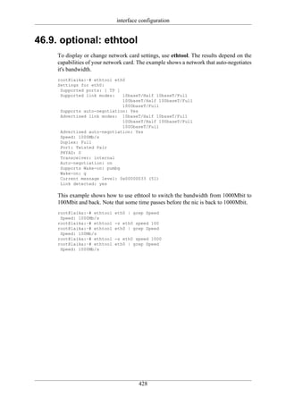 interface configuration


46.9. optional: ethtool
     To display or change network card settings, use ethtool. The results depend on the
     capabilities of your network card. The example shows a network that auto-negotiates
     it's bandwidth.
     root@laika:~# ethtool eth0
     Settings for eth0:
      Supported ports: [ TP ]
      Supported link modes:   10baseT/Half 10baseT/Full
                              100baseT/Half 100baseT/Full
                              1000baseT/Full
      Supports auto-negotiation: Yes
      Advertised link modes: 10baseT/Half 10baseT/Full
                              100baseT/Half 100baseT/Full
                              1000baseT/Full
      Advertised auto-negotiation: Yes
      Speed: 1000Mb/s
      Duplex: Full
      Port: Twisted Pair
      PHYAD: 0
      Transceiver: internal
      Auto-negotiation: on
      Supports Wake-on: pumbg
      Wake-on: g
      Current message level: 0x00000033 (51)
      Link detected: yes

     This example shows how to use ethtool to switch the bandwidth from 1000Mbit to
     100Mbit and back. Note that some time passes before the nic is back to 1000Mbit.
     root@laika:~# ethtool   eth0 | grep Speed
      Speed: 1000Mb/s
     root@laika:~# ethtool   -s eth0 speed 100
     root@laika:~# ethtool   eth0 | grep Speed
      Speed: 100Mb/s
     root@laika:~# ethtool   -s eth0 speed 1000
     root@laika:~# ethtool   eth0 | grep Speed
      Speed: 1000Mb/s




                                       428
 