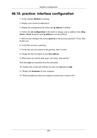 interface configuration


46.10. practice: interface configuration
     1. Verify whether dhclient is running.

     2. Display your current ip address(es).

     3. Display the configuration file where this ip address is defined.

     4. Follow the nic configuration in the book to change your ip address from dhcp
     client to fixed. Keep the same ip address to avoid conflicts!

     5. Did you also configure the correct gateway in the previous question ? If not, then
     do this now.

     6. Verify that you have a gateway.

     7. Verify that you can connect to the gateway, that it is alive.

     8. Change the last two digits of your mac address.

     9. Which ports are used by http, pop3, ssh, telnet, nntp and ftp ?

     Note that sctp was ommitted from the screenshot.

     10. Explain why e-mail and websites are sent over tcp and not udp.

     11. Display the hostname of your computer.

     12. Which ip-addresses did your computer recently have contact with ?




                                          429
 