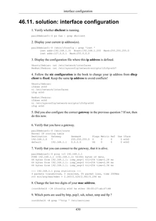 interface configuration


46.11. solution: interface configuration
     1. Verify whether dhclient is running.
     paul@debian5:~$ ps fax | grep dhclient

     2. Display your current ip address(es).
     paul@debian5:~$ /sbin/ifconfig | grep 'inet '
           inet addr:192.168.1.31 Bcast:192.168.1.255            Mask:255.255.255.0
           inet addr:127.0.0.1 Mask:255.0.0.0

     3. Display the configuration file where this ip address is defined.
     Ubuntu/Debian: cat /etc/network/interfaces
     Redhat/Fedora: cat /etc/sysconfig/network-scripts/ifcfg-eth*

     4. Follow the nic configuration in the book to change your ip address from dhcp
     client to fixed. Keep the same ip address to avoid conflicts!
     Ubuntu/Debian:
     ifdown eth0
     vi /etc/network/interfaces
     ifup eth0

     Redhat/Fedora:
     ifdown eth0
     vi /etc/sysconfig/network-scripts/ifcfg-eth0
     ifup eth0

     5. Did you also configure the correct gateway in the previous question ? If not, then
     do this now.

     6. Verify that you have a gateway.
     paul@debian5:~$ /sbin/route
     Kernel IP routing table
     Destination   Gateway       Genmask               Flags Metric Ref    Use Iface
     192.168.1.0   *             255.255.255.0         U     0      0        0 eth0
     default       192.168.1.1   0.0.0.0               UG    0      0        0 eth0

     7. Verify that you can connect to the gateway, that it is alive.
     paul@debian5:~$ ping -c3 192.168.1.1
     PING 192.168.1.1 (192.168.1.1) 56(84)       bytes of data.
     64 bytes from 192.168.1.1: icmp_seq=1       ttl=254 time=2.28 ms
     64 bytes from 192.168.1.1: icmp_seq=2       ttl=254 time=2.94 ms
     64 bytes from 192.168.1.1: icmp_seq=3       ttl=254 time=2.34 ms

     --- 192.168.1.1 ping statistics ---
     3 packets transmitted, 3 received, 0% packet loss, time 2008ms
     rtt min/avg/max/mdev = 2.283/2.524/2.941/0.296 ms

     8. Change the last two digits of your mac address.
     [root@rhel6 ~]# ifconfig eth0 hw ether 08:00:27:ab:67:XX

     9. Which ports are used by http, pop3, ssh, telnet, nntp and ftp ?
     root@rhel6 ~# grep ^'http ' /etc/services


                                          430
 