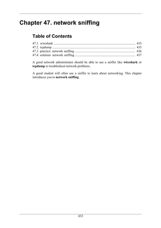Chapter 47. network sniffing

    Table of Contents
    47.1.   wireshark ....................................................................................................   433
    47.2.   tcpdump ......................................................................................................   435
    47.3.   practice: network sniffing ..........................................................................            436
    47.4.   solution: network sniffing ..........................................................................            437

    A good network administrator should be able to use a sniffer like wireshark or
    tcpdump to troubleshoot network problems.

    A good student will often use a sniffer to learn about networking. This chapter
    introduces you to network sniffing.




                                                       432
 