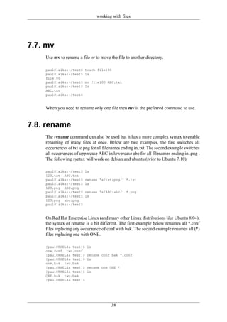 working with files




7.7. mv
    Use mv to rename a file or to move the file to another directory.

    paul@laika:~/test$    touch file100
    paul@laika:~/test$    ls
    file100
    paul@laika:~/test$    mv file100 ABC.txt
    paul@laika:~/test$    ls
    ABC.txt
    paul@laika:~/test$



    When you need to rename only one file then mv is the preferred command to use.


7.8. rename
    The rename command can also be used but it has a more complex syntax to enable
    renaming of many files at once. Below are two examples, the first switches all
    occurrences of txt to png for all filenames ending in .txt. The second example switches
    all occurrences of uppercase ABC in lowercase abc for all filenames ending in .png .
    The following syntax will work on debian and ubuntu (prior to Ubuntu 7.10).

    paul@laika:~/test$    ls
    123.txt ABC.txt
    paul@laika:~/test$    rename 's/txt/png/' *.txt
    paul@laika:~/test$    ls
    123.png ABC.png
    paul@laika:~/test$    rename 's/ABC/abc/' *.png
    paul@laika:~/test$    ls
    123.png abc.png
    paul@laika:~/test$



    On Red Hat Enterprise Linux (and many other Linux distributions like Ubuntu 8.04),
    the syntax of rename is a bit different. The first example below renames all *.conf
    files replacing any occurrence of conf with bak. The second example renames all (*)
    files replacing one with ONE.

    [paul@RHEL4a test]$    ls
    one.conf two.conf
    [paul@RHEL4a test]$    rename conf bak *.conf
    [paul@RHEL4a test]$    ls
    one.bak two.bak
    [paul@RHEL4a test]$    rename one ONE *
    [paul@RHEL4a test]$    ls
    ONE.bak two.bak
    [paul@RHEL4a test]$




                                         38
 