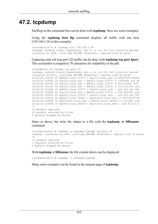 network sniffing


47.2. tcpdump
    Sniffing on the command line can be done with tcpdump. Here are some examples.

    Using the tcpdump host $ip command displays all traffic with one host
    (192.168.1.38 in this example).
    root@ubuntu910:~# tcpdump host 192.168.1.38
    tcpdump: verbose output suppressed, use -v or -vv for full protocol decode
    listening on eth0, link-type EN10MB (Ethernet), capture size 96 bytes

    Capturing only ssh (tcp port 22) traffic can be done with tcpdump tcp port $port.
    This screenshot is cropped to 76 characters for readability in the pdf.
    root@deb503:~# tcpdump tcp port 22
    tcpdump: verbose output suppressed, use -v or -vv for full protocol decode
    listening on eth1, link-type EN10MB (Ethernet), capture size 96 bytes
    14:22:20.716313 IP deb503.local.37973 > rhel53.local.ssh: P 666050963:66605
    14:22:20.719936 IP rhel53.local.ssh > deb503.local.37973: P 1:49(48) ack 48
    14:22:20.720922 IP rhel53.local.ssh > deb503.local.37973: P 49:113(64) ack
    14:22:20.721321 IP rhel53.local.ssh > deb503.local.37973: P 113:161(48) ack
    14:22:20.721820 IP deb503.local.37973 > rhel53.local.ssh: . ack 161 win 200
    14:22:20.722492 IP rhel53.local.ssh > deb503.local.37973: P 161:225(64) ack
    14:22:20.760602 IP deb503.local.37973 > rhel53.local.ssh: . ack 225 win 200
    14:22:23.108106 IP deb503.local.54424 > ubuntu910.local.ssh: P 467252637:46
    14:22:23.116804 IP ubuntu910.local.ssh > deb503.local.54424: P 1:81(80) ack
    14:22:23.116844 IP deb503.local.54424 > ubuntu910.local.ssh: . ack 81 win 2
    ^C
    10 packets captured
    10 packets received by filter
    0 packets dropped by kernel

    Same as above, but write the output to a file with the tcpdump -w $filename
    command.
    root@ubuntu910:~# tcpdump -w sshdump.tcpdump tcp port 22
    tcpdump: listening on eth0, link-type EN10MB (Ethernet), capture size 96 bytes
    ^C
    17 packets captured
    17 packets received by filter
    0 packets dropped by kernel

    With tcpdump -r $filename the file created above can be displayed.
    root@ubuntu910:~# tcpdump -r sshdump.tcpdump

    Many more examples can be found in the manual page of tcpdump.




                                     435
 