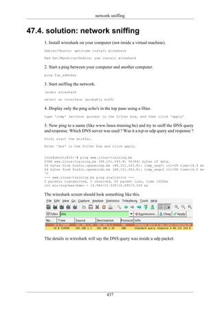 network sniffing


47.4. solution: network sniffing
     1. Install wireshark on your computer (not inside a virtual machine).
     Debian/Ubuntu: aptitude install wireshark

     Red Hat/Mandriva/Fedora: yum install wireshark

     2. Start a ping between your computer and another computer.
     ping $ip_address

     3. Start sniffing the network.
     (sudo) wireshark

     select an interface (probably eth0)

     4. Display only the ping echo's in the top pane using a filter.
     type 'icmp' (without quotes) in the filter box, and then click 'apply'

     5. Now ping to a name (like www.linux-training.be) and try to sniff the DNS query
     and response. Which DNS server was used ? Was it a tcp or udp query and response ?
     First start the sniffer.

     Enter 'dns' in the filter box and click apply.


     root@ubuntu910:~# ping www.linux-training.be
     PING www.linux-training.be (88.151.243.8) 56(84) bytes of data.
     64 bytes from fosfor.openminds.be (88.151.243.8): icmp_seq=1 ttl=58 time=14.9 ms
     64 bytes from fosfor.openminds.be (88.151.243.8): icmp_seq=2 ttl=58 time=16.0 ms
     ^C
     --- www.linux-training.be ping statistics ---
     2 packets transmitted, 2 received, 0% packet loss, time 1002ms
     rtt min/avg/max/mdev = 14.984/15.539/16.095/0.569 ms

     The wireshark screen should look something like this.




     The details in wireshark will say the DNS query was inside a udp packet.




                                         437
 