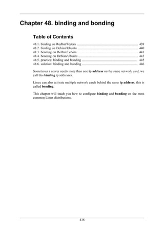Chapter 48. binding and bonding

    Table of Contents
    48.1.   binding on Redhat/Fedora ..........................................................................   439
    48.2.   binding on Debian/Ubuntu .........................................................................    440
    48.3.   bonding on Redhat/Fedora .........................................................................    441
    48.4.   bonding on Debian/Ubuntu ........................................................................     443
    48.5.   practice: binding and bonding ...................................................................     445
    48.6.   solution: binding and bonding ...................................................................     446

    Sometimes a server needs more than one ip address on the same network card, we
    call this binding ip addresses.

    Linux can also activate multiple network cards behind the same ip address, this is
    called bonding.

    This chapter will teach you how to configure binding and bonding on the most
    common Linux distributions.




                                                   438
 