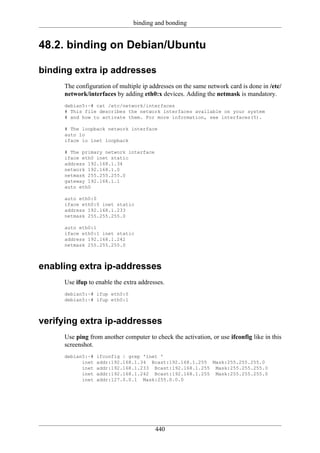 binding and bonding


48.2. binding on Debian/Ubuntu

binding extra ip addresses
     The configuration of multiple ip addresses on the same network card is done in /etc/
     network/interfaces by adding eth0:x devices. Adding the netmask is mandatory.
     debian5:~# cat /etc/network/interfaces
     # This file describes the network interfaces available on your system
     # and how to activate them. For more information, see interfaces(5).

     # The loopback network interface
     auto lo
     iface lo inet loopback

     # The primary network interface
     iface eth0 inet static
     address 192.168.1.34
     network 192.168.1.0
     netmask 255.255.255.0
     gateway 192.168.1.1
     auto eth0

     auto eth0:0
     iface eth0:0 inet static
     address 192.168.1.233
     netmask 255.255.255.0

     auto eth0:1
     iface eth0:1 inet static
     address 192.168.1.242
     netmask 255.255.255.0



enabling extra ip-addresses
     Use ifup to enable the extra addresses.
     debian5:~# ifup eth0:0
     debian5:~# ifup eth0:1



verifying extra ip-addresses
     Use ping from another computer to check the activation, or use ifconfig like in this
     screenshot.
     debian5:~#   ifconfig | grep 'inet '
           inet   addr:192.168.1.34 Bcast:192.168.1.255 Mask:255.255.255.0
           inet   addr:192.168.1.233 Bcast:192.168.1.255 Mask:255.255.255.0
           inet   addr:192.168.1.242 Bcast:192.168.1.255 Mask:255.255.255.0
           inet   addr:127.0.0.1 Mask:255.0.0.0




                                        440
 