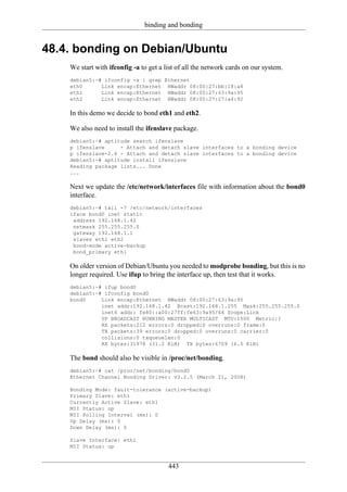 binding and bonding


48.4. bonding on Debian/Ubuntu
    We start with ifconfig -a to get a list of all the network cards on our system.
    debian5:~# ifconfig -a | grep Ethernet
    eth0      Link encap:Ethernet HWaddr 08:00:27:bb:18:a4
    eth1      Link encap:Ethernet HWaddr 08:00:27:63:9a:95
    eth2      Link encap:Ethernet HWaddr 08:00:27:27:a4:92

    In this demo we decide to bond eth1 and eth2.

    We also need to install the ifenslave package.
    debian5:~# aptitude search ifenslave
    p ifenslave     - Attach and detach slave interfaces to a bonding device
    p ifenslave-2.6 - Attach and detach slave interfaces to a bonding device
    debian5:~# aptitude install ifenslave
    Reading package lists... Done
    ...

    Next we update the /etc/network/interfaces file with information about the bond0
    interface.
    debian5:~# tail -7 /etc/network/interfaces
    iface bond0 inet static
     address 192.168.1.42
     netmask 255.255.255.0
     gateway 192.168.1.1
     slaves eth1 eth2
     bond-mode active-backup
     bond_primary eth1

    On older version of Debian/Ubuntu you needed to modprobe bonding, but this is no
    longer required. Use ifup to bring the interface up, then test that it works.
    debian5:~# ifup bond0
    debian5:~# ifconfig bond0
    bond0     Link encap:Ethernet HWaddr 08:00:27:63:9a:95
              inet addr:192.168.1.42 Bcast:192.168.1.255 Mask:255.255.255.0
              inet6 addr: fe80::a00:27ff:fe63:9a95/64 Scope:Link
              UP BROADCAST RUNNING MASTER MULTICAST MTU:1500 Metric:1
              RX packets:212 errors:0 dropped:0 overruns:0 frame:0
              TX packets:39 errors:0 dropped:0 overruns:0 carrier:0
              collisions:0 txqueuelen:0
              RX bytes:31978 (31.2 KiB) TX bytes:6709 (6.5 KiB)

    The bond should also be visible in /proc/net/bonding.
    debian5:~# cat /proc/net/bonding/bond0
    Ethernet Channel Bonding Driver: v3.2.5 (March 21, 2008)

    Bonding Mode: fault-tolerance (active-backup)
    Primary Slave: eth1
    Currently Active Slave: eth1
    MII Status: up
    MII Polling Interval (ms): 0
    Up Delay (ms): 0
    Down Delay (ms): 0

    Slave Interface: eth1
    MII Status: up


                                        443
 