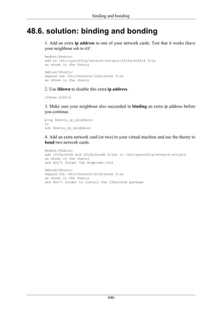 binding and bonding


48.6. solution: binding and bonding
    1. Add an extra ip address to one of your network cards. Test that it works (have
    your neighbour ssh to it)!
    Redhat/Fedora:
    add an /etc/sysconfig/network-scripts/ifcfg-ethX:X file
    as shown in the theory

    Debian/Ubuntu:
    expand the /etc/network/interfaces file
    as shown in the theory

    2. Use ifdown to disable this extra ip address.
    ifdown eth0:0

    3. Make sure your neighbour also succeeded in binding an extra ip address before
    you continue.
    ping $extra_ip_neighbour
    or
    ssh $extra_ip_neighbour

    4. Add an extra network card (or two) to your virtual machine and use the theory to
    bond two network cards.
    Redhat/Fedora:
    add ifcfg-ethX and ifcfg-bondX files in /etc/sysconfig/network-scripts
    as shown in the theory
    and don't forget the modprobe.conf

    Debian/Ubuntu:
    expand the /etc/network/interfaces file
    as shown in the theory
    and don't forget to install the ifenslave package




                                       446
 