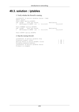 introduction to networking


49.3. solution : iptables
     1. Verify whether the firewall is running.
     root@rhel55 ~# service iptables status | head
     Table: filter
     Chain INPUT (policy ACCEPT)
     num target      prot opt source               destination
     1    RH-Firewall-1-INPUT all -- 0.0.0.0/0               0.0.0.0/0

     Chain FORWARD (policy ACCEPT)
     num target      prot opt source                      destination
     1    RH-Firewall-1-INPUT all --          0.0.0.0/0             0.0.0.0/0

     Chain OUTPUT (policy ACCEPT)

     2. Stop the running firewall.
     root@rhel55 ~# service iptables stop
     Flushing firewall rules:                                          [   OK   ]
     Setting chains to policy ACCEPT: filter                           [   OK   ]
     Unloading iptables modules:                                       [   OK   ]
     root@rhel55 ~# service iptables status
     Firewall is stopped.




                                        450
 