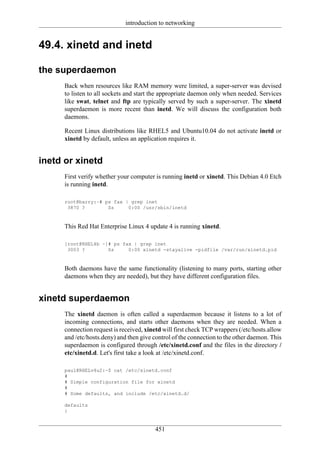 introduction to networking


49.4. xinetd and inetd

the superdaemon
      Back when resources like RAM memory were limited, a super-server was devised
      to listen to all sockets and start the appropriate daemon only when needed. Services
      like swat, telnet and ftp are typically served by such a super-server. The xinetd
      superdaemon is more recent than inetd. We will discuss the configuration both
      daemons.

      Recent Linux distributions like RHEL5 and Ubuntu10.04 do not activate inetd or
      xinetd by default, unless an application requires it.


inetd or xinetd
      First verify whether your computer is running inetd or xinetd. This Debian 4.0 Etch
      is running inetd.

      root@barry:~# ps fax | grep inet
       3870 ?        Ss     0:00 /usr/sbin/inetd


      This Red Hat Enterprise Linux 4 update 4 is running xinetd.

      [root@RHEL4b ~]# ps fax | grep inet
       3003 ?        Ss     0:00 xinetd -stayalive -pidfile /var/run/xinetd.pid


      Both daemons have the same functionality (listening to many ports, starting other
      daemons when they are needed), but they have different configuration files.


xinetd superdaemon
      The xinetd daemon is often called a superdaemon because it listens to a lot of
      incoming connections, and starts other daemons when they are needed. When a
      connection request is received, xinetd will first check TCP wrappers (/etc/hosts.allow
      and /etc/hosts.deny) and then give control of the connection to the other daemon. This
      superdaemon is configured through /etc/xinetd.conf and the files in the directory /
      etc/xinetd.d. Let's first take a look at /etc/xinetd.conf.

      paul@RHELv4u2:~$ cat /etc/xinetd.conf
      #
      # Simple configuration file for xinetd
      #
      # Some defaults, and include /etc/xinetd.d/

      defaults
      {


                                         451
 