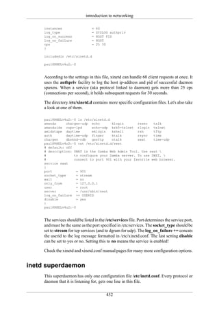 introduction to networking

     instances                   =   60
     log_type                    =   SYSLOG authpriv
     log_on_success              =   HOST PID
     log_on_failure              =   HOST
     cps                         =   25 30
     }

     includedir /etc/xinetd.d

     paul@RHELv4u2:~$


     According to the settings in this file, xinetd can handle 60 client requests at once. It
     uses the authpriv facility to log the host ip-address and pid of successful daemon
     spawns. When a service (aka protocol linked to daemon) gets more than 25 cps
     (connections per second), it holds subsequent requests for 30 seconds.

     The directory /etc/xinetd.d contains more specific configuration files. Let's also take
     a look at one of them.

     paul@RHELv4u2:~$ ls /etc/xinetd.d
     amanda     chargen-udp echo        klogin      rexec   talk
     amandaidx cups-lpd        echo-udp krb5-telnet rlogin telnet
     amidxtape daytime         eklogin  kshell      rsh     tftp
     auth       daytime-udp finger      ktalk       rsync   time
     chargen    dbskkd-cdb     gssftp   ntalk       swat    time-udp
     paul@RHELv4u2:~$ cat /etc/xinetd.d/swat
     # default: off
     # description: SWAT is the Samba Web Admin Tool. Use swat 
     #              to configure your Samba server. To use SWAT, 
     #              connect to port 901 with your favorite web browser.
     service swat
     {
     port             = 901
     socket_type      = stream
     wait             = no
     only_from        = 127.0.0.1
     user             = root
     server           = /usr/sbin/swat
     log_on_failure += USERID
     disable          = yes
     }
     paul@RHELv4u2:~$


     The services should be listed in the /etc/services file. Port determines the service port,
     and must be the same as the port specified in /etc/services. The socket_type should be
     set to stream for tcp services (and to dgram for udp). The log_on_failure += concats
     the userid to the log message formatted in /etc/xinetd.conf. The last setting disable
     can be set to yes or no. Setting this to no means the service is enabled!

     Check the xinetd and xinetd.conf manual pages for many more configuration options.


inetd superdaemon
     This superdaemon has only one configuration file /etc/inetd.conf. Every protocol or
     daemon that it is listening for, gets one line in this file.

                                          452
 
