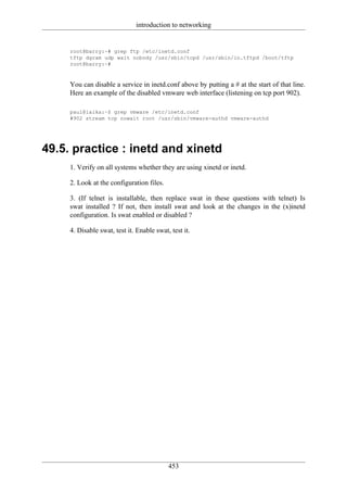 introduction to networking


     root@barry:~# grep ftp /etc/inetd.conf
     tftp dgram udp wait nobody /usr/sbin/tcpd /usr/sbin/in.tftpd /boot/tftp
     root@barry:~#



     You can disable a service in inetd.conf above by putting a # at the start of that line.
     Here an example of the disabled vmware web interface (listening on tcp port 902).

     paul@laika:~$ grep vmware /etc/inetd.conf
     #902 stream tcp nowait root /usr/sbin/vmware-authd vmware-authd




49.5. practice : inetd and xinetd
     1. Verify on all systems whether they are using xinetd or inetd.

     2. Look at the configuration files.

     3. (If telnet is installable, then replace swat in these questions with telnet) Is
     swat installed ? If not, then install swat and look at the changes in the (x)inetd
     configuration. Is swat enabled or disabled ?

     4. Disable swat, test it. Enable swat, test it.




                                           453
 
