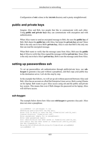 introduction to networking




      Configuration of ssh is done in the /etc/ssh directory and is pretty straightforward.


public and private keys
      Imagine Alice and Bob, two people that like to communicate with each other.
      Using public and private keys they can communicate with encryption and with
      authentication.

      When Alice wants to send an encrypted message to Bob, she uses the public key of
      Bob. Bob shares his public key with Alice, but keeps his private key private! Since
      Bob is the only one to have Bob's private key, Alice is sure that Bob is the only one
      that can read the encrypted message.

      When Bob wants to verify that the message came from Alice, Bob uses the public
      key of Alice to verify that Alice signed the message with her private key. Since Alice
      is the only one to have Alice's private key, Bob is sure the message came from Alice.


setting up passwordless ssh
      To set up passwordless ssh authentication through public/private keys, use ssh-
      keygen to generate a key pair without a passphrase, and then copy your public key
      to the destination server. Let's do this step by step.

      In the example that follows, we will set up ssh without password between Alice and
      Bob. Alice has an account on a Red Hat Enterprise Linux server, Bob is using Ubuntu
      on his laptop. Bob wants to give Alice access using ssh and the public and private
      key system. This means that even if Bob changes his password on his laptop, Alice
      will still have access.


ssh-keygen
      The example below shows how Alice uses ssh-keygen to generate a key pair. Alice
      does not enter a passphrase.

      [alice@RHEL5 ~]$ ssh-keygen -t rsa
      Generating public/private rsa key pair.
      Enter file in which to save the key (/home/alice/.ssh/id_rsa):
      Created directory '/home/alice/.ssh'.
      Enter passphrase (empty for no passphrase):
      Enter same passphrase again:
      Your identification has been saved in /home/alice/.ssh/id_rsa.
      Your public key has been saved in /home/alice/.ssh/id_rsa.pub.
      The key fingerprint is:
      9b:ac:ac:56:c2:98:e5:d9:18:c4:2a:51:72:bb:45:eb alice@RHEL5
      [alice@RHEL5 ~]$




                                          455
 