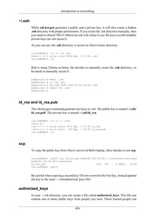 introduction to networking


~/.ssh
         While ssh-keygen generates a public and a private key, it will also create a hidden
         .ssh directory with proper permissions. If you create the .ssh directory manually, then
         you need to chmod 700 it! Otherwise ssh will refuse to use the keys (world readable
         private keys are not secure!).

         As you can see, the .ssh directory is secure in Alice's home directory.

         [alice@RHEL5 ~]$ ls -ld .ssh
         drwx------ 2 alice alice 4096 May         1 07:38 .ssh
         [alice@RHEL5 ~]$


         Bob is using Ubuntu at home. He decides to manually create the .ssh directory, so
         he needs to manually secure it.

         bob@laika:~$   mkdir .ssh
         bob@laika:~$   ls -ld .ssh
         drwxr-xr-x 2   bob bob 4096 2008-05-14 16:53 .ssh
         bob@laika:~$   chmod 700 .ssh/
         bob@laika:~$




id_rsa and id_rsa.pub
         The ssh-keygen command generate two keys in .ssh. The public key is named ~/.ssh/
         id_rsa.pub. The private key is named ~/.ssh/id_rsa.

         [alice@RHEL5   ~]$ ls -l .ssh/
         total 16
         -rw------- 1   alice alice 1671 May       1 07:38 id_rsa
         -rw-r--r-- 1   alice alice 393 May        1 07:38 id_rsa.pub
         [alice@RHEL5   ~]$




scp
         To copy the public key from Alice's server tot Bob's laptop, Alice decides to use scp.

         [alice@RHEL5 .ssh]$ scp id_rsa.pub bob@192.168.48.92:~/.ssh/authorized_keys
         bob@192.168.48.92's password:
         id_rsa.pub                                    100% 393      0.4KB/s   00:00
         [alice@RHEL5 .ssh]$


         Be careful when copying a second key! Do not overwrite the first key, instead append
         the key to the same ~/.ssh/authorized_keys file!


authorized_keys
         In your ~/.ssh directory, you can create a file called authorized_keys. This file can
         contain one or more public keys from people you trust. Those trusted people can

                                             456
 