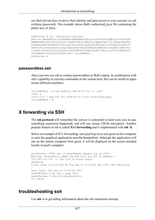 introduction to networking

      use their private keys to prove their identity and gain access to your account via ssh
      (without password). The example shows Bob's authorized_keys file containing the
      public key of Alice.

      bob@laika:~$ cat .ssh/authorized_keys
      ssh-rsa AAAAB3NzaC1yc2EAAAABIwAAAQEApCQ9xzyLzJes1sR+hPyqW2vyzt1D4zTLqk
      MDWBR4mMFuUZD/O583I3Lg/Q+JIq0RSksNzaL/BNLDou1jMpBe2Dmf/u22u4KmqlJBfDhe
      yTmGSBzeNYCYRSMq78CT9l9a+y6x/shucwhaILsy8A2XfJ9VCggkVtu7XlWFDL2cum08/0
      mRFwVrfc/uPsAn5XkkTscl4g21mQbnp9wJC40pGSJXXMuFOk8MgCb5ieSnpKFniAKM+tEo
      /vjDGSi3F/bxu691jscrU0VUdIoOSo98HUfEf7jKBRikxGAC7I4HLa+/zX73OIvRFAb2hv
      tUhn6RHrBtUJUjbSGiYeFTLDfcTQ== alice@RHEL5
      bob@laika:~$




passwordless ssh
      Alice can now use ssh to connect passwordless to Bob's laptop. In combination with
      ssh's capability to execute commands on the remote host, this can be useful in pipes
      across different machines.

      [alice@RHEL5 ~]$ ssh bob@192.168.48.92 "ls -l .ssh"
      total 4
      -rw-r--r-- 1 bob bob 393 2008-05-14 17:03 authorized_keys
      [alice@RHEL5 ~]$




X forwarding via SSH
      The ssh protocol will remember the servers it connected to (and warn you in case
      something suspicious happened), and will use strong 128-bit encryption. Another
      popular feature of ssh is called X11 forwarding and is implemented with ssh -X.

      Below an example of X11 forwarding: user paul logs in as user greet on her computer
      to start the graphical application mozilla-thunderbird. Although the application will
      run on the remote computer from greet, it will be displayed on the screen attached
      locally to paul's computer.

      paul@laika:~/PDF$ ssh -X greet@greet.dyndns.org -p 55555
      Warning: Permanently added the RSA host key for IP address 
      '81.240.174.161' to the list of known hosts.
      Password:
      Linux raika 2.6.8-2-686 #1 Tue Aug 16 13:22:48 UTC 2005 i686 GNU/Linux

      Last login: Thu Jan 18 12:35:56 2007
      greet@raika:~$ ps fax | grep thun
      greet@raika:~$ mozilla-thunderbird &
      [1] 30336




troubleshooting ssh
      Use ssh -v to get debug information about the ssh connection attempt.

                                         457
 