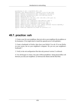 introduction to networking


     paul@laika:~$ ssh -v bert@192.168.1.192
     OpenSSH_4.3p2 Debian-8ubuntu1, OpenSSL 0.9.8c 05 Sep 2006
     debug1: Reading configuration data /home/paul/.ssh/config
     debug1: Reading configuration data /etc/ssh/ssh_config
     debug1: Applying options for *
     debug1: Connecting to 192.168.1.192 [192.168.1.192] port 22.
     debug1: Connection established.
     debug1: identity file /home/paul/.ssh/identity type -1
     debug1: identity file /home/paul/.ssh/id_rsa type 1
     debug1: identity file /home/paul/.ssh/id_dsa type -1
     debug1: Remote protocol version 1.99, remote software version OpenSSH_3
     debug1: match: OpenSSH_3.9p1 pat OpenSSH_3.*
     debug1: Enabling compatibility mode for protocol 2.0
     ...




49.7. practice: ssh
     1. Create a user for your neighbour, then test ssh to your neighbour (by ip-address or
     by hostname). (You might need to install the openssh-server with aptitude.)

     2. Create a bookmark in Firefox, then close your firefox! Use ssh -X to run firefox
     on your screen, but on your neighbour's computer. Do you see your neighbour's
     bookmark ?

     3. Verify in the ssh configuration files that only protocol version 2 is allowed.

     4. Use ssh-keygen to create a key pair without passphrase. Setup passwordless ssh
     between you and your neighbour. (or between the ubuntu and the Red Hat)




                                         458
 