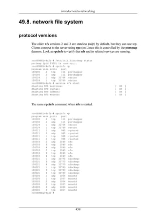 introduction to networking


49.8. network file system

protocol versions
     The older nfs versions 2 and 3 are stateless (udp) by default, but they can use tcp.
     Clients connect to the server using rpc (on Linux this is controlled by the portmap
     daemon. Look at rpcinfo to verify that nfs and its related services are running.

     root@RHELv4u2:~# /etc/init.d/portmap status
     portmap (pid 1920) is running...
     root@RHELv4u2:~# rpcinfo -p
     program vers proto   port
     100000    2   tcp    111 portmapper
     100000    2   udp    111 portmapper
     100024    1   udp 32768 status
     100024    1   tcp 32769 status
     root@RHELv4u2:~# service nfs start
     Starting NFS services:                                            [   OK   ]
     Starting NFS quotas:                                              [   OK   ]
     Starting NFS daemon:                                              [   OK   ]
     Starting NFS mountd:                                              [   OK   ]



     The same rpcinfo command when nfs is started.

     root@RHELv4u2:~# rpcinfo -p
     program vers proto   port
     100000    2   tcp    111 portmapper
     100000    2   udp    111 portmapper
     100024    1   udp 32768 status
     100024    1   tcp 32769 status
     100011    1   udp    985 rquotad
     100011    2   udp    985 rquotad
     100011    1   tcp    988 rquotad
     100011    2   tcp    988 rquotad
     100003    2   udp   2049 nfs
     100003    3   udp   2049 nfs
     100003    4   udp   2049 nfs
     100003    2   tcp   2049 nfs
     100003    3   tcp   2049 nfs
     100003    4   tcp   2049 nfs
     100021    1   udp 32770 nlockmgr
     100021    3   udp 32770 nlockmgr
     100021    4   udp 32770 nlockmgr
     100021    1   tcp 32789 nlockmgr
     100021    3   tcp 32789 nlockmgr
     100021    4   tcp 32789 nlockmgr
     100005    1   udp   1004 mountd
     100005    1   tcp   1007 mountd
     100005    2   udp   1004 mountd
     100005    2   tcp   1007 mountd
     100005    3   udp   1004 mountd
     100005    3   tcp   1007 mountd
     root@RHELv4u2:~#




                                        459
 