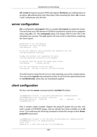 introduction to networking

     nfs version 4 requires tcp (port 2049) and supports Kerberos user authentication as
     an option. nfs authentication only takes place when mounting the share. nfs versions
     2 and 3 authenticate only the host.


server configuration
     nfs is configured in /etc/exports. Here is a sample /etc/exports to explain the syntax.
     You need some way (NIS domain or LDAP) to synchronize userid's across computers
     when using nfs a lot. The rootsquash option will change UID 0 to the UID of the
     nfsnobody user account. The sync option will write writes to disk before completing
     the client request.

     paul@laika:~$ cat /etc/exports
     # Everyone can read this share
     /mnt/data/iso *(ro)

     # Only the computers barry and pasha can readwrite this one
     /var/www pasha(rw) barry(rw)

     # same, but without root squashing for barry
     /var/ftp pasha(rw) barry(rw,no_root_squash)

     # everyone from the netsec.lan domain gets access
     /var/backup       *.netsec.lan(rw)

     # ro for one network, rw for the other
     /var/upload   192.168.1.0/24(ro) 192.168.5.0/24(rw)



     You don't need to restart the nfs server to start exporting your newly created exports.
     You can use the exportfs -va command to do this. It will write the exported directories
     to /var/lib/nfs/etab, where they are immediately applied.


client configuration
     We have seen the mount command and the /etc/fstab file before.

     root@RHELv4u2:~# mount -t nfs barry:/mnt/data/iso /home/project55/
     root@RHELv4u2:~# cat /etc/fstab | grep nfs
     barry:/mnt/data/iso   /home/iso               nfs     defaults     0 0
     root@RHELv4u2:~#



     Here is another simple example. Suppose the project55 people tell you they only
     need a couple of CD-ROM images, and you already have them available on an nfs
     server. You could issue the following command to mount this storage on their /home/
     project55 mount point.

     root@RHELv4u2:~# mount -t nfs 192.168.1.40:/mnt/data/iso /home/project55/
     root@RHELv4u2:~# ls -lh /home/project55/
     total 3.6G
     drwxr-xr-x 2 1000 1000 4.0K Jan 16 17:55 RHELv4u1


                                         460
 