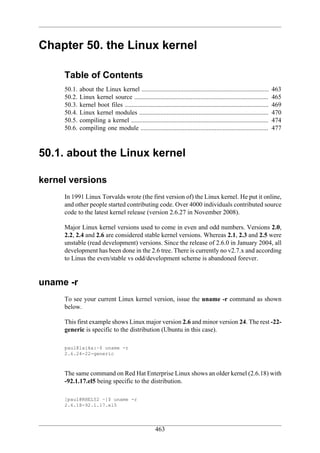 Chapter 50. the Linux kernel

     Table of Contents
     50.1.   about the Linux kernel ...............................................................................        463
     50.2.   Linux kernel source ...................................................................................       465
     50.3.   kernel boot files .........................................................................................   469
     50.4.   Linux kernel modules ................................................................................         470
     50.5.   compiling a kernel .....................................................................................      474
     50.6.   compiling one module ...............................................................................          477



50.1. about the Linux kernel

kernel versions
     In 1991 Linux Torvalds wrote (the first version of) the Linux kernel. He put it online,
     and other people started contributing code. Over 4000 individuals contributed source
     code to the latest kernel release (version 2.6.27 in November 2008).

     Major Linux kernel versions used to come in even and odd numbers. Versions 2.0,
     2.2, 2.4 and 2.6 are considered stable kernel versions. Whereas 2.1, 2.3 and 2.5 were
     unstable (read development) versions. Since the release of 2.6.0 in January 2004, all
     development has been done in the 2.6 tree. There is currently no v2.7.x and according
     to Linus the even/stable vs odd/development scheme is abandoned forever.


uname -r
     To see your current Linux kernel version, issue the uname -r command as shown
     below.

     This first example shows Linux major version 2.6 and minor version 24. The rest -22-
     generic is specific to the distribution (Ubuntu in this case).

     paul@laika:~$ uname -r
     2.6.24-22-generic



     The same command on Red Hat Enterprise Linux shows an older kernel (2.6.18) with
     -92.1.17.el5 being specific to the distribution.

     [paul@RHEL52 ~]$ uname -r
     2.6.18-92.1.17.el5




                                                       463
 