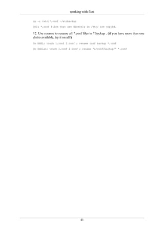 working with files

cp -r /etc/*.conf ~/etcbackup

Only *.conf files that are directly in /etc/ are copied.

12. Use rename to rename all *.conf files to *.backup . (if you have more than one
distro available, try it on all!)
On RHEL: touch 1.conf 2.conf ; rename conf backup *.conf

On Debian: touch 1.conf 2.conf ; rename 's/conf/backup/' *.conf




                                  41
 