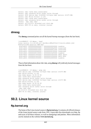 the Linux kernel

      kernel:   sda: cache data unavailable
      kernel:   sda: assuming drive cache: write through
      kernel:   SCSI device sda: 41943040 512-byte hdwr sectors (21475 MB)
      kernel:   sda: Write Protect is off
      kernel:   sda: cache data unavailable
      kernel:   sda: assuming drive cache: write through
      kernel:    sda: sda1 sda2
      kernel:   sd 0:0:0:0: Attached scsi disk sda
      kernel:   EXT3 FS on sda1, internal journal




dmesg
      The dmesg command prints out all the kernel bootup messages (from the last boot).

      [root@RHEL53 ~]# dmesg | head
      Linux version 2.6.18-128.el5 (mockbuild@hs20-bc1-5.build.redhat.com)
      BIOS-provided physical RAM map:
       BIOS-e820: 0000000000000000 - 000000000009f800 (usable)
       BIOS-e820: 000000000009f800 - 00000000000a0000 (reserved)
       BIOS-e820: 00000000000ca000 - 00000000000cc000 (reserved)
       BIOS-e820: 00000000000dc000 - 0000000000100000 (reserved)
       BIOS-e820: 0000000000100000 - 000000001fef0000 (usable)
       BIOS-e820: 000000001fef0000 - 000000001feff000 (ACPI data)
       BIOS-e820: 000000001feff000 - 000000001ff00000 (ACPI NVS)
       BIOS-e820: 000000001ff00000 - 0000000020000000 (usable)


      Thus to find information about /dev/sda, using dmesg will yield only kernel messages
      from the last boot.

      [root@RHEL53 ~]# dmesg | grep sda
      SCSI device sda: 41943040 512-byte hdwr sectors (21475 MB)
      sda: Write Protect is off
      sda: Mode Sense: 5d 00 00 00
      sda: cache data unavailable
      sda: assuming drive cache: write through
      SCSI device sda: 41943040 512-byte hdwr sectors (21475 MB)
      sda: Write Protect is off
      sda: Mode Sense: 5d 00 00 00
      sda: cache data unavailable
      sda: assuming drive cache: write through
       sda: sda1 sda2
      sd 0:0:0:0: Attached scsi disk sda
      EXT3 FS on sda1, internal journal




50.2. Linux kernel source

ftp.kernel.org
      The home of the Linux kernel source is ftp.kernel.org. It contains all official releases
      of the Linux kernel source code from 1991. It provides free downloads over http, ftp
      and rsync of all these releases, as well as changelogs and patches. More information
      can be otained on the website www.kernel.org.

                                          465
 