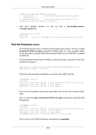 the Linux kernel


      root@laika:~# aptitude search linux-source
      i   linux-source           - Linux kernel source with Ubuntu patches
      v   linux-source-2.6       -
      i A linux-source-2.6.24    - Linux kernel source for version 2.6.24
      root@laika:~# aptitude install linux-source


      And when aptitude finishes, we end up with a /usr/src/linux-source-
      <version>.tar.bz file.

      oot@laika:~# ll /usr/src
      total 45M
      -rw-r--r-- 1 root root 45M 2008-11-24 23:30 linux-source-2.6.24.tar.bz2




Red Hat Enterprise Linux
      The Red Hat kernel source is located on the fourth source cdrom. The file is called
      kernel-2.6.9-42.EL.src.rpm (example for RHELv4u4). It is also available online
      at ftp://ftp.redhat.com/pub/redhat/linux/enterprise/5Server/en/os/SRPMS/ (example
      for RHEL5).

      To download the kernel source on RHEL, use this long wget command (on one line,
      without the trailing ).

      wget ftp://ftp.redhat.com/pub/redhat/linux/enterprise/5Server/en/os/
      SRPMS/kernel-`uname -r`.src.rpm


      When the wget download is finished, you end up with a 60M .rpm file.

      [root@RHEL52   src]# ll
      total 60M
      -rw-r--r-- 1   root root 60M Dec 5 20:54 kernel-2.6.18-92.1.17.el5.src.rpm
      drwxr-xr-x 5   root root 4.0K Dec 5 19:23 kernels
      drwxr-xr-x 7   root root 4.0K Oct 11 13:22 redhat


      We will need to perform some more steps before this can be used as kernel source
      code.

      First, we issue the rpm -i kernel-2.6.9-42.EL.src.rpm command to install this Red
      Hat package.

      [root@RHEL52   src]# ll
      total 60M
      -rw-r--r-- 1   root root 60M Dec 5 20:54 kernel-2.6.18-92.1.17.el5.src.rpm
      drwxr-xr-x 5   root root 4.0K Dec 5 19:23 kernels
      drwxr-xr-x 7   root root 4.0K Oct 11 13:22 redhat
      [root@RHEL52   src]# rpm -i kernel-2.6.18-92.1.17.el5.src.rpm


      The we move to the SPECS directory and perform an rpmbuild.



                                        468
 