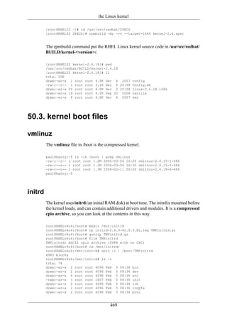 the Linux kernel

         [root@RHEL52 ~]# cd /usr/src/redhat/SPECS
         [root@RHEL52 SPECS]# rpmbuild -bp -vv --target=i686 kernel-2.6.spec


         The rpmbuild command put the RHEL Linux kernel source code in /usr/src/redhat/
         BUILD/kernel-<version>/.

         [root@RHEL52 kernel-2.6.18]# pwd
         /usr/src/redhat/BUILD/kernel-2.6.18
         [root@RHEL52 kernel-2.6.18]# ll
         total 20K
         drwxr-xr-x 2 root root 4.0K Dec 6 2007 config
         -rw-r--r-- 1 root root 3.1K Dec 5 20:58 Config.mk
         drwxr-xr-x 20 root root 4.0K Dec 5 20:58 linux-2.6.18.i686
         drwxr-xr-x 19 root root 4.0K Sep 20 2006 vanilla
         drwxr-xr-x 8 root root 4.0K Dec 6 2007 xen




50.3. kernel boot files

vmlinuz
         The vmlinuz file in /boot is the compressed kernel.

         paul@barry:~$ ls -lh /boot | grep vmlinuz
         -rw-r--r-- 1 root root 1.2M 2006-03-06 16:22 vmlinuz-2.6.15-1-486
         -rw-r--r-- 1 root root 1.1M 2006-03-06 16:30 vmlinuz-2.6.15-1-686
         -rw-r--r-- 1 root root 1.3M 2008-02-11 00:00 vmlinuz-2.6.18-6-686
         paul@barry:~$




initrd
         The kernel uses initrd (an initial RAM disk) at boot time. The initrd is mounted before
         the kernel loads, and can contain additional drivers and modules. It is a compressed
         cpio archive, so you can look at the contents in this way.

         root@RHELv4u4:/boot# mkdir /mnt/initrd
         root@RHELv4u4:/boot# cp initrd-2.6.9-42.0.3.EL.img TMPinitrd.gz
         root@RHELv4u4:/boot# gunzip TMPinitrd.gz
         root@RHELv4u4:/boot# file TMPinitrd
         TMPinitrd: ASCII cpio archive (SVR4 with no CRC)
         root@RHELv4u4:/boot# cd /mnt/initrd/
         root@RHELv4u4:/mnt/initrd# cpio -i | /boot/TMPinitrd
         4985 blocks
         root@RHELv4u4:/mnt/initrd# ls -l
         total 76
         drwxr-xr-x 2 root root 4096 Feb 5 08:36 bin
         drwxr-xr-x 2 root root 4096 Feb 5 08:36 dev
         drwxr-xr-x 4 root root 4096 Feb 5 08:36 etc
         -rwxr-xr-x 1 root root 1607 Feb 5 08:36 init
         drwxr-xr-x 2 root root 4096 Feb 5 08:36 lib
         drwxr-xr-x 2 root root 4096 Feb 5 08:36 loopfs
         drwxr-xr-x 2 root root 4096 Feb 5 08:36 proc


                                             469
 