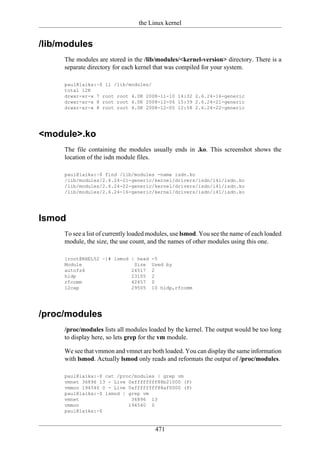 the Linux kernel


/lib/modules
     The modules are stored in the /lib/modules/<kernel-version> directory. There is a
     separate directory for each kernel that was compiled for your system.

     paul@laika:~$ ll /lib/modules/
     total 12K
     drwxr-xr-x 7 root root 4.0K 2008-11-10 14:32 2.6.24-16-generic
     drwxr-xr-x 8 root root 4.0K 2008-12-06 15:39 2.6.24-21-generic
     drwxr-xr-x 8 root root 4.0K 2008-12-05 12:58 2.6.24-22-generic




<module>.ko
     The file containing the modules usually ends in .ko. This screenshot shows the
     location of the isdn module files.

     paul@laika:~$ find /lib/modules -name isdn.ko
     /lib/modules/2.6.24-21-generic/kernel/drivers/isdn/i4l/isdn.ko
     /lib/modules/2.6.24-22-generic/kernel/drivers/isdn/i4l/isdn.ko
     /lib/modules/2.6.24-16-generic/kernel/drivers/isdn/i4l/isdn.ko




lsmod
     To see a list of currently loaded modules, use lsmod. You see the name of each loaded
     module, the size, the use count, and the names of other modules using this one.

     [root@RHEL52 ~]# lsmod | head     -5
     Module                  Size      Used by
     autofs4                24517      2
     hidp                   23105      2
     rfcomm                 42457      0
     l2cap                  29505      10 hidp,rfcomm




/proc/modules
     /proc/modules lists all modules loaded by the kernel. The output would be too long
     to display here, so lets grep for the vm module.

     We see that vmmon and vmnet are both loaded. You can display the same information
     with lsmod. Actually lsmod only reads and reformats the output of /proc/modules.

     paul@laika:~$ cat /proc/modules | grep vm
     vmnet 36896 13 - Live 0xffffffff88b21000 (P)
     vmmon 194540 0 - Live 0xffffffff88af0000 (P)
     paul@laika:~$ lsmod | grep vm
     vmnet                  36896 13
     vmmon                 194540 0
     paul@laika:~$


                                        471
 