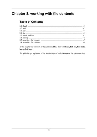 Chapter 8. working with file contents

    Table of Contents
    8.1.   head ................................................................................................................     43
    8.2.   tail ..................................................................................................................   43
    8.3.   cat ...................................................................................................................   44
    8.4.   tac ...................................................................................................................   45
    8.5.   more and less .................................................................................................           45
    8.6.   strings .............................................................................................................     45
    8.7.   practice: file contents .....................................................................................             47
    8.8.   solution: file contents .....................................................................................             48

    In this chapter we will look at the contents of text files with head, tail, cat, tac, more,
    less and strings.

    We will also get a glimpse of the possibilities of tools like cat on the command line.




                                                           42
 
