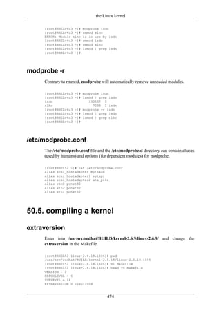 the Linux kernel

     [root@RHELv4u3 ~]#   modprobe isdn
     [root@RHELv4u3 ~]#   rmmod slhc
     ERROR: Module slhc   is in use by isdn
     [root@RHELv4u3 ~]#   rmmod isdn
     [root@RHELv4u3 ~]#   rmmod slhc
     [root@RHELv4u3 ~]#   lsmod | grep isdn
     [root@RHELv4u3 ~]#




modprobe -r
     Contrary to rmmod, modprobe will automatically remove unneeded modules.

     [root@RHELv4u3   ~]# modprobe isdn
     [root@RHELv4u3   ~]# lsmod | grep isdn
     isdn                    133537 0
     slhc                      7233 1 isdn
     [root@RHELv4u3   ~]# modprobe -r isdn
     [root@RHELv4u3   ~]# lsmod | grep isdn
     [root@RHELv4u3   ~]# lsmod | grep slhc
     [root@RHELv4u3   ~]#




/etc/modprobe.conf
     The /etc/modprobe.conf file and the /etc/modprobe.d directory can contain aliases
     (used by humans) and options (for dependent modules) for modprobe.

     [root@RHEL52 ~]# cat /etc/modprobe.conf
     alias scsi_hostadapter mptbase
     alias scsi_hostadapter1 mptspi
     alias scsi_hostadapter2 ata_piix
     alias eth0 pcnet32
     alias eth2 pcnet32
     alias eth1 pcnet32




50.5. compiling a kernel

extraversion
     Enter into /usr/src/redhat/BUILD/kernel-2.6.9/linux-2.6.9/ and change the
     extraversion in the Makefile.

     [root@RHEL52 linux-2.6.18.i686]# pwd
     /usr/src/redhat/BUILD/kernel-2.6.18/linux-2.6.18.i686
     [root@RHEL52 linux-2.6.18.i686]# vi Makefile
     [root@RHEL52 linux-2.6.18.i686]# head -4 Makefile
     VERSION = 2
     PATCHLEVEL = 6
     SUBLEVEL = 18
     EXTRAVERSION = -paul2008


                                      474
 