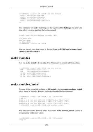 the Linux kernel


     [root@RHEL52 linux-2.6.18.i686]# time make bzImage
       HOSTCC scripts/basic/fixdep
       HOSTCC scripts/basic/docproc
       HOSTCC scripts/kconfig/conf.o
       HOSTCC scripts/kconfig/kxgettext.o
     ...



     This command will end with telling you the location of the bzImage file (and with
     time info if you also specified the time command.

     Kernel: arch/i386/boot/bzImage is ready       (#1)

     real 13m59.573s
     user 1m22.631s
     sys 11m51.034s
     [root@RHEL52 linux-2.6.18.i686]#



     You can already copy this image to /boot with cp arch/i386/boot/bzImage /boot/
     vmlinuz-<kernel-version>.


make modules
     Now run make modules. It can take 20 to 50 minutes to compile all the modules.

     [root@RHEL52 linux-2.6.18.i686]# time make modules
       CHK     include/linux/version.h
       CHK     include/linux/utsrelease.h
       CC [M] arch/i386/kernel/msr.o
       CC [M] arch/i386/kernel/cpuid.o
       CC [M] arch/i386/kernel/microcode.o




make modules_install
     To copy all the compiled modules to /lib/modules just run make modules_install
     (takes about 20 seconds). Here's a screenshot from before the command.

     [root@RHEL52   linux-2.6.18.i686]# ls -l /lib/modules/
     total 20
     drwxr-xr-x 6   root root 4096 Oct 15 13:09 2.6.18-92.1.13.el5
     drwxr-xr-x 6   root root 4096 Nov 11 08:51 2.6.18-92.1.17.el5
     drwxr-xr-x 6   root root 4096 Dec 6 07:11 2.6.18-92.1.18.el5
     [root@RHEL52   linux-2.6.18.i686]# make modules_install



     And here is the same directory after. Notice that make modules_install created a
     new directory for the new kernel.

     [root@RHEL52 linux-2.6.18.i686]# ls -l /lib/modules/
     total 24


                                      476
 