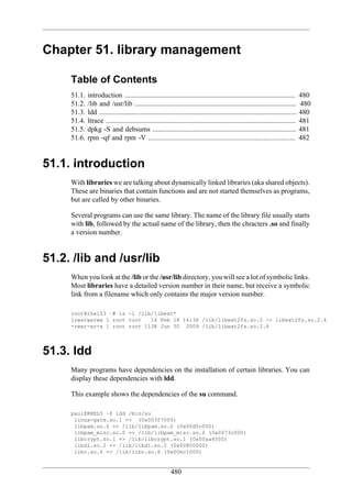 Chapter 51. library management

     Table of Contents
     51.1.   introduction ................................................................................................         480
     51.2.   /lib and /usr/lib ...........................................................................................         480
     51.3.   ldd ...............................................................................................................   480
     51.4.   ltrace ...........................................................................................................    481
     51.5.   dpkg -S and debsums .................................................................................                 481
     51.6.   rpm -qf and rpm -V ...................................................................................                482


51.1. introduction
     With libraries we are talking about dynamically linked libraries (aka shared objects).
     These are binaries that contain functions and are not started themselves as programs,
     but are called by other binaries.

     Several programs can use the same library. The name of the library file usually starts
     with lib, followed by the actual name of the library, then the chracters .so and finally
     a version number.


51.2. /lib and /usr/lib
     When you look at the /lib or the /usr/lib directory, you will see a lot of symbolic links.
     Most libraries have a detailed version number in their name, but receive a symbolic
     link from a filename which only contains the major version number.

     root@rhel53 ~# ls -l /lib/libext*
     lrwxrwxrwx 1 root root   16 Feb 18 16:36 /lib/libext2fs.so.2 -> libext2fs.so.2.4
     -rwxr-xr-x 1 root root 113K Jun 30 2009 /lib/libext2fs.so.2.4




51.3. ldd
     Many programs have dependencies on the installation of certain libraries. You can
     display these dependencies with ldd.

     This example shows the dependencies of the su command.

     paul@RHEL5 ~$ ldd /bin/su
      linux-gate.so.1 => (0x003f7000)
      libpam.so.0 => /lib/libpam.so.0 (0x00d5c000)
      libpam_misc.so.0 => /lib/libpam_misc.so.0 (0x0073c000)
      libcrypt.so.1 => /lib/libcrypt.so.1 (0x00aa4000)
      libdl.so.2 => /lib/libdl.so.2 (0x00800000)
      libc.so.6 => /lib/libc.so.6 (0x00ec1000)


                                                          480
 