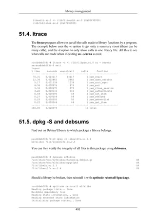 library management

      libaudit.so.0 => /lib/libaudit.so.0 (0x0049f000)
      /lib/ld-linux.so.2 (0x4769c000)




51.4. ltrace
     The ltrace program allows to see all the calls made to library functions by a program.
     The example below uses the -c option to get only a summary count (there can be
     many calls), and the -l option to only show calls in one library file. All this to see
     what calls are made when executing su - serena as root.

     root@deb503:~# ltrace -c -l /lib/libpam.so.0 su - serena
     serena@deb503:~$ exit
     logout
     % time     seconds usecs/call      calls       function
     ------ ----------- ----------- --------- --------------------
      70.31    0.014117       14117         1 pam_start
      12.36    0.002482        2482         1 pam_open_session
       5.17    0.001039        1039         1 pam_acct_mgmt
       4.36    0.000876         876         1 pam_end
       3.36    0.000675         675         1 pam_close_session
       3.22    0.000646         646         1 pam_authenticate
       0.48    0.000096          48         2 pam_set_item
       0.27    0.000054          54         1 pam_setcred
       0.25    0.000050          50         1 pam_getenvlist
       0.22    0.000044          44         1 pam_get_item
     ------ ----------- ----------- --------- --------------------
     100.00    0.020079                    11 total




51.5. dpkg -S and debsums
     Find out on Debian/Ubuntu to which package a library belongs.

     paul@deb503:/lib$ dpkg -S libext2fs.so.2.4
     e2fslibs: /lib/libext2fs.so.2.4

     You can then verify the integrity of all files in this package using debsums.

     paul@deb503:~$ debsums e2fslibs
     /usr/share/doc/e2fslibs/changelog.Debian.gz                                          OK
     /usr/share/doc/e2fslibs/copyright                                                    OK
     /lib/libe2p.so.2.3                                                                   OK
     /lib/libext2fs.so.2.4                                                                OK



     Should a library be broken, then reinstall it with aptitude reinstall $package.

     root@deb503:~# aptitude reinstall e2fslibs
     Reading package lists... Done
     Building dependency tree
     Reading state information... Done
     Reading extended state information
     Initializing package states... Done


                                        481
 