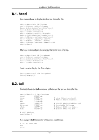 working with file contents


8.1. head
      You can use head to display the first ten lines of a file.

      paul@laika:~$ head /etc/passwd
      root:x:0:0:root:/root:/bin/bash
      daemon:x:1:1:daemon:/usr/sbin:/bin/sh
      bin:x:2:2:bin:/bin:/bin/sh
      sys:x:3:3:sys:/dev:/bin/sh
      sync:x:4:65534:sync:/bin:/bin/sync
      games:x:5:60:games:/usr/games:/bin/sh
      man:x:6:12:man:/var/cache/man:/bin/sh
      lp:x:7:7:lp:/var/spool/lpd:/bin/sh
      mail:x:8:8:mail:/var/mail:/bin/sh
      news:x:9:9:news:/var/spool/news:/bin/sh
      paul@laika:~$


      The head command can also display the first n lines of a file.

      paul@laika:~$ head -4 /etc/passwd
      root:x:0:0:root:/root:/bin/bash
      daemon:x:1:1:daemon:/usr/sbin:/bin/sh
      bin:x:2:2:bin:/bin:/bin/sh
      sys:x:3:3:sys:/dev:/bin/sh


      Head can also display the first n bytes.

      paul@laika:~$ head -c4 /etc/passwd
      rootpaul@laika:~$




8.2. tail
      Similar to head, the tail command will display the last ten lines of a file.

      paul@laika:~$ tail /etc/services
      vboxd           20012/udp
      binkp           24554/tcp                    # binkp fidonet protocol
      asp             27374/tcp                    # Address Search Protocol
      asp             27374/udp
      csync2          30865/tcp                    #   cluster synchronization tool
      dircproxy       57000/tcp                    #   Detachable IRC Proxy
      tfido           60177/tcp                    #   fidonet EMSI over telnet
      fido            60179/tcp                    #   fidonet EMSI over TCP

      # Local services
      paul@laika:~$


      You can give tail the number of lines you want to see.
      $ tail -3 count.txt
      six
      seven


                                           43
 