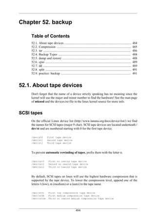 Chapter 52. backup

     Table of Contents
     52.1.   About tape devices .....................................................................................              484
     52.2.   Compression ...............................................................................................           485
     52.3.   tar ...............................................................................................................   486
     52.4.   Backup Types ............................................................................................             488
     52.5.   dump and restore .......................................................................................              488
     52.6.   cpio .............................................................................................................    489
     52.7.   dd ................................................................................................................   489
     52.8.   split .............................................................................................................   491
     52.9.   practice: backup .........................................................................................            491


52.1. About tape devices
     Don't forget that the name of a device strictly speaking has no meaning since the
     kernel will use the major and minor number to find the hardware! See the man page
     of mknod and the devices.txt file in the linux kernel source for more info.


SCSI tapes
     On the official Linux device list (http://www.lanana.org/docs/device-list/) we find
     the names for SCSI tapes (major 9 char). SCSI tape devices are located underneath /
     dev/st and are numbered starting with 0 for the first tape device.

     /dev/st0          First tape device
     /dev/st1          Second tape device
     /dev/st2          Third tape device



     To prevent automatic rewinding of tapes, prefix them with the letter n.

     /dev/nst0          First no rewind tape device
     /dev/nst1          Second no rewind tape device
     /dev/nst2          Third no rewind tape device



     By default, SCSI tapes on linux will use the highest hardware compression that is
     supported by the tape device. To lower the compression level, append one of the
     letters l (low), m (medium) or a (auto) to the tape name.

     /dev/st0l          First low compression tape device
     /dev/st0m          First medium compression tape device
     /dev/nst2m         Third no rewind medium compression tape device




                                                          484
 