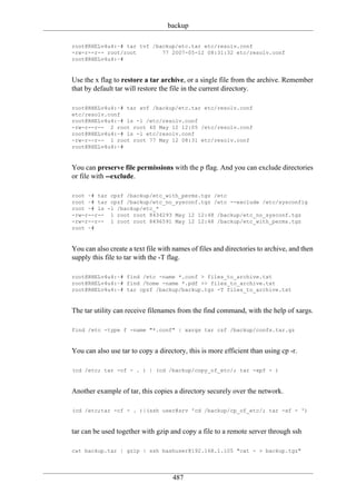 backup

root@RHELv4u4:~# tar tvf /backup/etc.tar etc/resolv.conf
-rw-r--r-- root/root        77 2007-05-12 08:31:32 etc/resolv.conf
root@RHELv4u4:~#


Use the x flag to restore a tar archive, or a single file from the archive. Remember
that by default tar will restore the file in the current directory.

root@RHELv4u4:~# tar xvf /backup/etc.tar etc/resolv.conf
etc/resolv.conf
root@RHELv4u4:~# ls -l /etc/resolv.conf
-rw-r--r-- 2 root root 40 May 12 12:05 /etc/resolv.conf
root@RHELv4u4:~# ls -l etc/resolv.conf
-rw-r--r-- 1 root root 77 May 12 08:31 etc/resolv.conf
root@RHELv4u4:~#


You can preserve file permissions with the p flag. And you can exclude directories
or file with --exclude.

root ~# tar cpzf /backup/etc_with_perms.tgz /etc
root ~# tar cpzf /backup/etc_no_sysconf.tgz /etc --exclude /etc/sysconfig
root ~# ls -l /backup/etc_*
-rw-r--r-- 1 root root 8434293 May 12 12:48 /backup/etc_no_sysconf.tgz
-rw-r--r-- 1 root root 8496591 May 12 12:48 /backup/etc_with_perms.tgz
root ~#


You can also create a text file with names of files and directories to archive, and then
supply this file to tar with the -T flag.

root@RHELv4u4:~# find /etc -name *.conf > files_to_archive.txt
root@RHELv4u4:~# find /home -name *.pdf >> files_to_archive.txt
root@RHELv4u4:~# tar cpzf /backup/backup.tgz -T files_to_archive.txt


The tar utility can receive filenames from the find command, with the help of xargs.

find /etc -type f -name "*.conf" | xargs tar czf /backup/confs.tar.gz


You can also use tar to copy a directory, this is more efficient than using cp -r.

(cd /etc; tar -cf - . ) | (cd /backup/copy_of_etc/; tar -xpf - )


Another example of tar, this copies a directory securely over the network.

(cd /etc;tar -cf - . )|(ssh user@srv 'cd /backup/cp_of_etc/; tar -xf - ')


tar can be used together with gzip and copy a file to a remote server through ssh

cat backup.tar | gzip | ssh bashuser@192.168.1.105 "cat - > backup.tgz"




                                    487
 