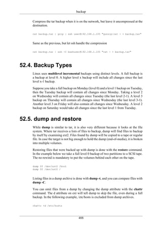 backup

    Compress the tar backup when it is on the network, but leave it uncompressed at the
    destination.

    cat backup.tar | gzip | ssh user@192.168.1.105 "gunzip|cat - > backup.tar"


    Same as the previous, but let ssh handle the compression

    cat backup.tar | ssh -C bashuser@192.168.1.105 "cat - > backup.tar"




52.4. Backup Types
    Linux uses multilevel incremental backups using distinct levels. A full backup is
    a backup at level 0. A higher level x backup will include all changes since the last
    level x-1 backup.

    Suppose you take a full backup on Monday (level 0) and a level 1 backup on Tuesday,
    then the Tuesday backup will contain all changes since Monday. Taking a level 2
    on Wednesday will contain all changes since Tuesday (the last level 2-1). A level 3
    backup on Thursday will contain all changes since Wednesday (the last level 3-1).
    Another level 3 on Friday will also contain all changes since Wednesday. A level 2
    backup on Saturday would take all changes since the last level 1 from Tuesday.


52.5. dump and restore
    While dump is similar to tar, it is also very different because it looks at the file
    system. Where tar receives a lists of files to backup, dump will find files to backup
    by itself by examining ext2. Files found by dump will be copied to a tape or regular
    file. In case the target is not big enough to hold the dump (end-of-media), it is broken
    into multiple volumes.

    Restoring files that were backed up with dump is done with the restore command.
    In the example below we take a full level 0 backup of two partitions to a SCSI tape.
    The no rewind is mandatory to put the volumes behind each other on the tape.

    dump 0f /dev/nst0 /boot
    dump 0f /dev/nst0 /


    Listing files in a dump archive is done with dump -t, and you can compare files with
    dump -C.

    You can omit files from a dump by changing the dump attribute with the chattr
    command. The d attribute on ext will tell dump to skip the file, even during a full
    backup. In the following example, /etc/hosts is excluded from dump archives.

    chattr +d /etc/hosts




                                        488
 