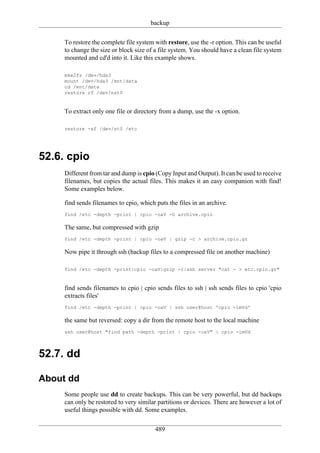 backup

     To restore the complete file system with restore, use the -r option. This can be useful
     to change the size or block size of a file system. You should have a clean file system
     mounted and cd'd into it. Like this example shows.

     mke2fs /dev/hda3
     mount /dev/hda3 /mnt/data
     cd /mnt/data
     restore rf /dev/nst0


     To extract only one file or directory from a dump, use the -x option.

     restore -xf /dev/st0 /etc




52.6. cpio
     Different from tar and dump is cpio (Copy Input and Output). It can be used to receive
     filenames, but copies the actual files. This makes it an easy companion with find!
     Some examples below.

     find sends filenames to cpio, which puts the files in an archive.
     find /etc -depth -print | cpio -oaV -O archive.cpio

     The same, but compressed with gzip
     find /etc -depth -print | cpio -oaV | gzip -c > archive.cpio.gz

     Now pipe it through ssh (backup files to a compressed file on another machine)

     find /etc -depth -print|cpio -oaV|gzip -c|ssh server "cat - > etc.cpio.gz"


     find sends filenames to cpio | cpio sends files to ssh | ssh sends files to cpio 'cpio
     extracts files'
     find /etc -depth -print | cpio -oaV | ssh user@host 'cpio -imVd'

     the same but reversed: copy a dir from the remote host to the local machine
     ssh user@host "find path -depth -print | cpio -oaV" | cpio -imVd



52.7. dd

About dd
     Some people use dd to create backups. This can be very powerful, but dd backups
     can only be restored to very similar partitions or devices. There are however a lot of
     useful things possible with dd. Some examples.

                                         489
 