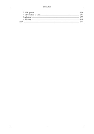Linux Fun

    E. disk quotas ..............................................................................................            674
    F. introduction to vnc ..................................................................................                675
    G. cloning ....................................................................................................          677
    H. License ...................................................................................................           679
Index ....................................................................................................................   686




                                                       v
 