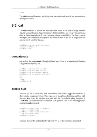 working with file contents

      eight

      The tail command has other useful options, some of which we will use some of them
      during this course.


8.3. cat
      The cat command is one of the most universal tools. All it does is copy standard
      input to standard output. In combination with the shell this can be very powerful and
      diverse. Some examples will give a glimpse into the possibilities. The first example
      is simple, you can use cat to display a file on the screen. If the file is longer than the
      screen, it will scroll to the end.

      paul@laika:~$ cat /etc/resolv.conf
      nameserver 194.7.1.4
      paul@laika:~$




concatenate
      cat is short for concatenate. One of the basic uses of cat is to concatenate files into
      a bigger (or complete) file.

      paul@laika:~$   echo one > part1
      paul@laika:~$   echo two > part2
      paul@laika:~$   echo three > part3
      paul@laika:~$   cat part1 part2 part3
      one
      two
      three
      paul@laika:~$




create files
      You can use cat to create files with one or more lines of text. Type the command as
      shown in the screenshot below. Then type one or more lines, finishing each line with
      the enter key. After the last line, type and hold the Control (Ctrl) key and press d.
      The Ctrl d key combination will send an EOF (End of File) to the running process
      ending the cat command.

      paul@laika:~/test$ cat > winter.txt
      It is very cold today!
      paul@laika:~/test$ cat winter.txt
      It is very cold today!
      paul@laika:~/test$


      You can choose this end marker for cat with << as is shown in this screenshot.



                                            44
 