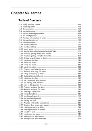 Chapter 53. samba

    Table of Contents
    53.1. verify installed version ............................................................................... 495
    53.2. installing samba ......................................................................................... 496
    53.3. documentation ............................................................................................ 497
    53.4. samba daemons .......................................................................................... 497
    53.5. starting and stopping samba ....................................................................... 498
    53.6. the SMB protocol ....................................................................................... 499
    53.7. Practice: introduction to samba .................................................................. 499
    53.8. /etc/samba/smb.conf ................................................................................... 500
    53.9. /usr/bin/testparm ......................................................................................... 502
    53.10. /usr/bin/smbclient ..................................................................................... 503
    53.11. /usr/bin/smbtree ........................................................................................ 505
    53.12. server string .............................................................................................. 507
    53.13. Samba Web Administration Tool (SWAT) .............................................. 507
    53.14. Practice: getting started with samba ........................................................ 508
    53.15. Solution: getting started with samba ........................................................ 508
    53.16. Setting up a directory to share ................................................................. 510
    53.17. configure the share ................................................................................... 510
    53.18. restart the server ....................................................................................... 511
    53.19. verify the share ........................................................................................ 511
    53.20. a note on netcat ........................................................................................ 512
    53.21. Practice: read only file server .................................................................. 513
    53.22. Solution: read only file server ................................................................. 513
    53.23. set up a directory to share ....................................................................... 514
    53.24. share section in smb.conf ......................................................................... 514
    53.25. configure the share ................................................................................... 515
    53.26. test connection with windows .................................................................. 515
    53.27. test writing with windows ........................................................................ 515
    53.28. How is this possible ? .............................................................................. 516
    53.29. Practice: writable file server .................................................................... 516
    53.30. Solution: writable file server ................................................................... 516
    53.31. creating a samba user ............................................................................... 517
    53.32. ownership of files .................................................................................... 517
    53.33. /usr/bin/smbpasswd .................................................................................. 517
    53.34. /etc/samba/smbpasswd .............................................................................. 518
    53.35. forcing this user ....................................................................................... 518
    53.36. Practice: first samba user account ............................................................ 519
    53.37. Solution: first samba user account ........................................................... 519
    53.38. creating the users on Linux ..................................................................... 519
    53.39. creating the users on samba ..................................................................... 520
    53.40. security = user .......................................................................................... 520
    53.41. configuring the share ............................................................................... 521
    53.42. testing access with net use ....................................................................... 521
    53.43. testing access with smbclient ................................................................... 521


                                                     494
 