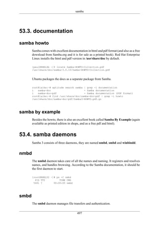 samba




53.3. documentation

samba howto
       Samba comes with excellent documentation in html and pdf format (and also as a free
       download from Samba.org and it is for sale as a printed book). Red Hat Enterprise
       Linux installs the html and pdf version in /usr/share/doc by default.

       [paul@RHEL4b ~]$ locate Samba-HOWTO-Collection.pdf
       /usr/share/doc/samba-3.0.10/Samba-HOWTO-Collection.pdf


       Ubuntu packages the docs as a separate package from Samba.

       root@laika:~# aptitude search samba | grep -i documentation
       i   samba-doc                       - Samba documentation
       i   samba-doc-pdf                   - Samba documentation (PDF format)
       root@laika:~# find /usr/share/doc/samba-doc-pdf | grep -i howto
       /usr/share/doc/samba-doc-pdf/Samba3-HOWTO.pdf.gz




samba by example
       Besides the howto, there is also an excellent book called Samba By Example (again
       available as printed edition in shops, and as a free pdf and html).


53.4. samba daemons
       Samba 3 consists of three daemons, they are named nmbd, smbd and winbindd.


nmbd
       The nmbd daemon takes care of all the names and naming. It registers and resolves
       names, and handles browsing. According to the Samba documentation, it should be
       the first daemon to start.

       [root@RHEL52 ~]# ps -C nmbd
         PID TTY          TIME CMD
        5681 ?        00:00:00 nmbd




smbd
       The smbd daemon manages file transfers and authentication.

                                         497
 