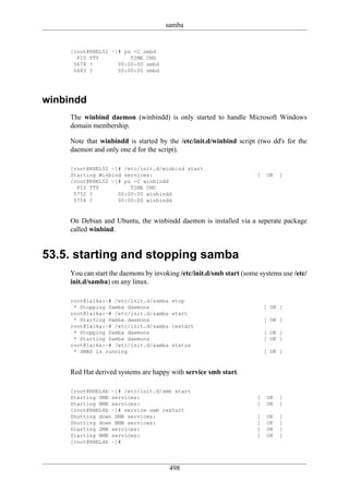 samba


     [root@RHEL52 ~]# ps -C smbd
       PID TTY          TIME CMD
      5678 ?        00:00:00 smbd
      5683 ?        00:00:00 smbd




winbindd
     The winbind daemon (winbindd) is only started to handle Microsoft Windows
     domain membership.

     Note that winbindd is started by the /etc/init.d/winbind script (two dd's for the
     daemon and only one d for the script).

     [root@RHEL52 ~]# /etc/init.d/winbind start
     Starting Winbind services:                                       [    OK   ]
     [root@RHEL52 ~]# ps -C winbindd
       PID TTY          TIME CMD
      5752 ?        00:00:00 winbindd
      5754 ?        00:00:00 winbindd


     On Debian and Ubuntu, the winbindd daemon is installed via a seperate package
     called winbind.


53.5. starting and stopping samba
     You can start the daemons by invoking /etc/init.d/smb start (some systems use /etc/
     init.d/samba) on any linux.

     root@laika:~# /etc/init.d/samba    stop
      * Stopping Samba daemons                                            [ OK ]
     root@laika:~# /etc/init.d/samba    start
      * Starting Samba daemons                                            [ OK ]
     root@laika:~# /etc/init.d/samba    restart
      * Stopping Samba daemons                                            [ OK ]
      * Starting Samba daemons                                            [ OK ]
     root@laika:~# /etc/init.d/samba    status
      * SMBD is running                                                   [ OK ]


     Red Hat derived systems are happy with service smb start.

     [root@RHEL4b ~]# /etc/init.d/smb start
     Starting SMB services:                                           [    OK   ]
     Starting NMB services:                                           [    OK   ]
     [root@RHEL4b ~]# service smb restart
     Shutting down SMB services:                                      [    OK   ]
     Shutting down NMB services:                                      [    OK   ]
     Starting SMB services:                                           [    OK   ]
     Starting NMB services:                                           [    OK   ]
     [root@RHEL4b ~]#




                                       498
 