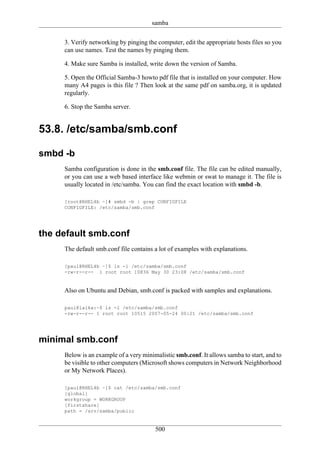 samba

     3. Verify networking by pinging the computer, edit the appropriate hosts files so you
     can use names. Test the names by pinging them.

     4. Make sure Samba is installed, write down the version of Samba.

     5. Open the Official Samba-3 howto pdf file that is installed on your computer. How
     many A4 pages is this file ? Then look at the same pdf on samba.org, it is updated
     regularly.

     6. Stop the Samba server.


53.8. /etc/samba/smb.conf

smbd -b
     Samba configuration is done in the smb.conf file. The file can be edited manually,
     or you can use a web based interface like webmin or swat to manage it. The file is
     usually located in /etc/samba. You can find the exact location with smbd -b.

     [root@RHEL4b ~]# smbd -b | grep CONFIGFILE
     CONFIGFILE: /etc/samba/smb.conf




the default smb.conf
     The default smb.conf file contains a lot of examples with explanations.

     [paul@RHEL4b ~]$ ls -l /etc/samba/smb.conf
     -rw-r--r-- 1 root root 10836 May 30 23:08 /etc/samba/smb.conf


     Also on Ubuntu and Debian, smb.conf is packed with samples and explanations.

     paul@laika:~$ ls -l /etc/samba/smb.conf
     -rw-r--r-- 1 root root 10515 2007-05-24 00:21 /etc/samba/smb.conf




minimal smb.conf
     Below is an example of a very minimalistic smb.conf. It allows samba to start, and to
     be visible to other computers (Microsoft shows computers in Network Neighborhood
     or My Network Places).

     [paul@RHEL4b ~]$ cat /etc/samba/smb.conf
     [global]
     workgroup = WORKGROUP
     [firstshare]
     path = /srv/samba/public


                                        500
 