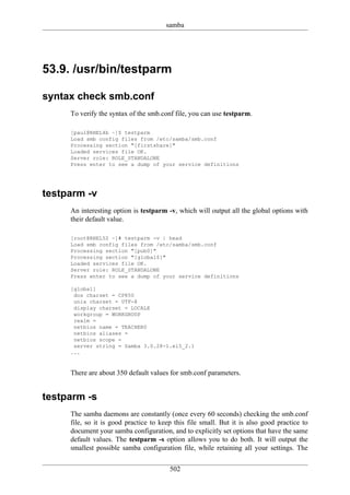 samba




53.9. /usr/bin/testparm

syntax check smb.conf
     To verify the syntax of the smb.conf file, you can use testparm.

     [paul@RHEL4b ~]$ testparm
     Load smb config files from /etc/samba/smb.conf
     Processing section "[firstshare]"
     Loaded services file OK.
     Server role: ROLE_STANDALONE
     Press enter to see a dump of your service definitions




testparm -v
     An interesting option is testparm -v, which will output all the global options with
     their default value.

     [root@RHEL52 ~]# testparm -v | head
     Load smb config files from /etc/samba/smb.conf
     Processing section "[pub0]"
     Processing section "[global$]"
     Loaded services file OK.
     Server role: ROLE_STANDALONE
     Press enter to see a dump of your service definitions

     [global]
      dos charset = CP850
      unix charset = UTF-8
      display charset = LOCALE
      workgroup = WORKGROUP
      realm =
      netbios name = TEACHER0
      netbios aliases =
      netbios scope =
      server string = Samba 3.0.28-1.el5_2.1
     ...


     There are about 350 default values for smb.conf parameters.


testparm -s
     The samba daemons are constantly (once every 60 seconds) checking the smb.conf
     file, so it is good practice to keep this file small. But it is also good practice to
     document your samba configuration, and to explicitly set options that have the same
     default values. The testparm -s option allows you to do both. It will output the
     smallest possible samba configuration file, while retaining all your settings. The

                                        502
 