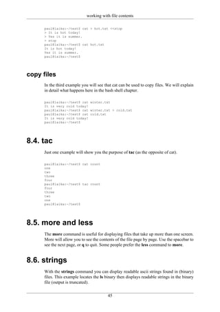 working with file contents

      paul@laika:~/test$ cat > hot.txt <<stop
      > It is hot today!
      > Yes it is summer.
      > stop
      paul@laika:~/test$ cat hot.txt
      It is hot today!
      Yes it is summer.
      paul@laika:~/test$




copy files
      In the third example you will see that cat can be used to copy files. We will explain
      in detail what happens here in the bash shell chapter.

      paul@laika:~/test$ cat winter.txt
      It is very cold today!
      paul@laika:~/test$ cat winter.txt > cold.txt
      paul@laika:~/test$ cat cold.txt
      It is very cold today!
      paul@laika:~/test$




8.4. tac
      Just one example will show you the purpose of tac (as the opposite of cat).

      paul@laika:~/test$ cat count
      one
      two
      three
      four
      paul@laika:~/test$ tac count
      four
      three
      two
      one
      paul@laika:~/test$




8.5. more and less
      The more command is useful for displaying files that take up more than one screen.
      More will allow you to see the contents of the file page by page. Use the spacebar to
      see the next page, or q to quit. Some people prefer the less command to more.


8.6. strings
      With the strings command you can display readable ascii strings found in (binary)
      files. This example locates the ls binary then displays readable strings in the binary
      file (output is truncated).

                                          45
 