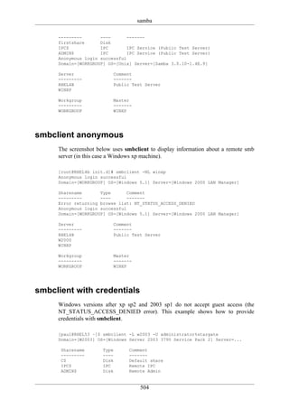 samba

     ---------       ----       -------
     firstshare      Disk
     IPC$            IPC        IPC Service (Public Test Server)
     ADMIN$          IPC        IPC Service (Public Test Server)
     Anonymous login successful
     Domain=[WORKGROUP] OS=[Unix] Server=[Samba 3.0.10-1.4E.9]

     Server               Comment
     ---------            -------
     RHEL4B               Public Test Server
     WINXP

     Workgroup            Master
     ---------            -------
     WORKGROUP            WINXP




smbclient anonymous
     The screenshot below uses smbclient to display information about a remote smb
     server (in this case a Windows xp machine).

     [root@RHEL4b init.d]# smbclient -NL winxp
     Anonymous login successful
     Domain=[WORKGROUP] OS=[Windows 5.1] Server=[Windows 2000 LAN Manager]

     Sharename       Type       Comment
     ---------       ----       -------
     Error returning browse list: NT_STATUS_ACCESS_DENIED
     Anonymous login successful
     Domain=[WORKGROUP] OS=[Windows 5.1] Server=[Windows 2000 LAN Manager]

     Server               Comment
     ---------            -------
     RHEL4B               Public Test Server
     W2000
     WINXP

     Workgroup            Master
     ---------            -------
     WORKGROUP            WINXP




smbclient with credentials
     Windows versions after xp sp2 and 2003 sp1 do not accept guest access (the
     NT_STATUS_ACCESS_DENIED error). This example shows how to provide
     credentials with smbclient.

     [paul@RHEL53 ~]$ smbclient -L w2003 -U administrator%stargate
     Domain=[W2003] OS=[Windows Server 2003 3790 Service Pack 2] Server=...

      Sharename       Type      Comment
      ---------       ----      -------
      C$              Disk      Default share
      IPC$            IPC       Remote IPC
      ADMIN$          Disk      Remote Admin


                                     504
 