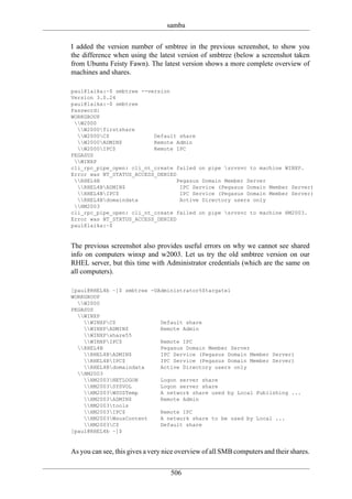 samba

I added the version number of smbtree in the previous screenshot, to show you
the difference when using the latest version of smbtree (below a screenshot taken
from Ubuntu Feisty Fawn). The latest version shows a more complete overview of
machines and shares.

paul@laika:~$ smbtree --version
Version 3.0.24
paul@laika:~$ smbtree
Password:
WORKGROUP
 W2000
  W2000firstshare
  W2000C$              Default share
  W2000ADMIN$          Remote Admin
  W2000IPC$            Remote IPC
PEGASUS
 WINXP
cli_rpc_pipe_open: cli_nt_create failed on pipe srvsvc to machine WINXP.
Error was NT_STATUS_ACCESS_DENIED
 RHEL4B                         Pegasus Domain Member Server
  RHEL4BADMIN$                  IPC Service (Pegasus Domain Member Server)
  RHEL4BIPC$                    IPC Service (Pegasus Domain Member Server)
  RHEL4Bdomaindata              Active Directory users only
 HM2003
cli_rpc_pipe_open: cli_nt_create failed on pipe srvsvc to machine HM2003.
Error was NT_STATUS_ACCESS_DENIED
paul@laika:~$


The previous screenshot also provides useful errors on why we cannot see shared
info on computers winxp and w2003. Let us try the old smbtree version on our
RHEL server, but this time with Administrator credentials (which are the same on
all computers).

[paul@RHEL4b ~]$ smbtree -UAdministrator%Stargate1
WORKGROUP
  W2000
PEGASUS
  WINXP
    WINXPC$              Default share
    WINXPADMIN$          Remote Admin
    WINXPshare55
    WINXPIPC$            Remote IPC
  RHEL4B                  Pegasus Domain Member Server
    RHEL4BADMIN$         IPC Service (Pegasus Domain Member Server)
    RHEL4BIPC$           IPC Service (Pegasus Domain Member Server)
    RHEL4Bdomaindata     Active Directory users only
  HM2003
    HM2003NETLOGON       Logon server share
    HM2003SYSVOL         Logon server share
    HM2003WSUSTemp       A network share used by Local Publishing ...
    HM2003ADMIN$         Remote Admin
    HM2003tools
    HM2003IPC$           Remote IPC
    HM2003WsusContent    A network share to be used by Local ...
    HM2003C$             Default share
[paul@RHEL4b ~]$


As you can see, this gives a very nice overview of all SMB computers and their shares.

                                   506
 