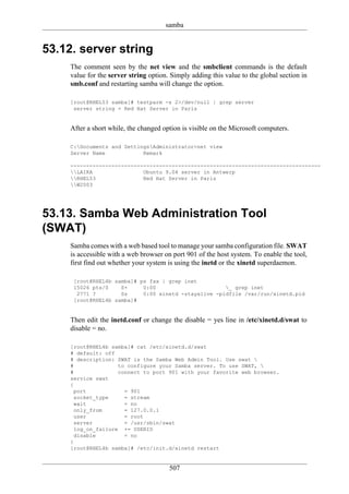 samba


53.12. server string
     The comment seen by the net view and the smbclient commands is the default
     value for the server string option. Simply adding this value to the global section in
     smb.conf and restarting samba will change the option.

     [root@RHEL53 samba]# testparm -s 2>/dev/null | grep server
      server string = Red Hat Server in Paris


     After a short while, the changed option is visible on the Microsoft computers.

     C:Documents and SettingsAdministrator>net view
     Server Name            Remark

     -------------------------------------------------------------------------------
     LAIKA                Ubuntu 9.04 server in Antwerp
     RHEL53               Red Hat Server in Paris
     W2003




53.13. Samba Web Administration Tool
(SWAT)
     Samba comes with a web based tool to manage your samba configuration file. SWAT
     is accessible with a web browser on port 901 of the host system. To enable the tool,
     first find out whether your system is using the inetd or the xinetd superdaemon.

      [root@RHEL4b samba]# ps fax | grep inet
      15026 pts/0    S+     0:00                      _ grep inet
       2771 ?        Ss     0:00 xinetd -stayalive -pidfile /var/run/xinetd.pid
      [root@RHEL4b samba]#


     Then edit the inetd.conf or change the disable = yes line in /etc/xinetd.d/swat to
     disable = no.

     [root@RHEL4b samba]# cat /etc/xinetd.d/swat
     # default: off
     # description: SWAT is the Samba Web Admin Tool. Use swat 
     #               to configure your Samba server. To use SWAT, 
     #               connect to port 901 with your favorite web browser.
     service swat
     {
       port            = 901
       socket_type     = stream
       wait            = no
       only_from       = 127.0.0.1
       user            = root
       server          = /usr/sbin/swat
       log_on_failure += USERID
       disable         = no
     }
     [root@RHEL4b samba]# /etc/init.d/xinetd restart


                                        507
 