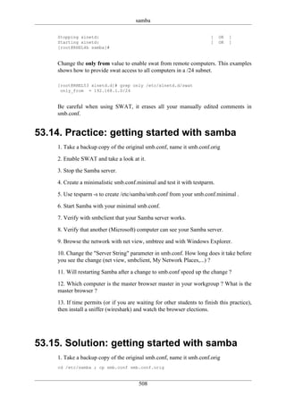 samba

    Stopping xinetd:                                                    [   OK   ]
    Starting xinetd:                                                    [   OK   ]
    [root@RHEL4b samba]#


    Change the only from value to enable swat from remote computers. This examples
    shows how to provide swat access to all computers in a /24 subnet.

    [root@RHEL53 xinetd.d]# grep only /etc/xinetd.d/swat
     only_from = 192.168.1.0/24


    Be careful when using SWAT, it erases all your manually edited comments in
    smb.conf.


53.14. Practice: getting started with samba
    1. Take a backup copy of the original smb.conf, name it smb.conf.orig

    2. Enable SWAT and take a look at it.

    3. Stop the Samba server.

    4. Create a minimalistic smb.conf.minimal and test it with testparm.

    5. Use tesparm -s to create /etc/samba/smb.conf from your smb.conf.minimal .

    6. Start Samba with your minimal smb.conf.

    7. Verify with smbclient that your Samba server works.

    8. Verify that another (Microsoft) computer can see your Samba server.

    9. Browse the network with net view, smbtree and with Windows Explorer.

    10. Change the "Server String" parameter in smb.conf. How long does it take before
    you see the change (net view, smbclient, My Network Places,...) ?

    11. Will restarting Samba after a change to smb.conf speed up the change ?

    12. Which computer is the master browser master in your workgroup ? What is the
    master browser ?

    13. If time permits (or if you are waiting for other students to finish this practice),
    then install a sniffer (wireshark) and watch the browser elections.




53.15. Solution: getting started with samba
    1. Take a backup copy of the original smb.conf, name it smb.conf.orig
    cd /etc/samba ; cp smb.conf smb.conf.orig


                                        508
 